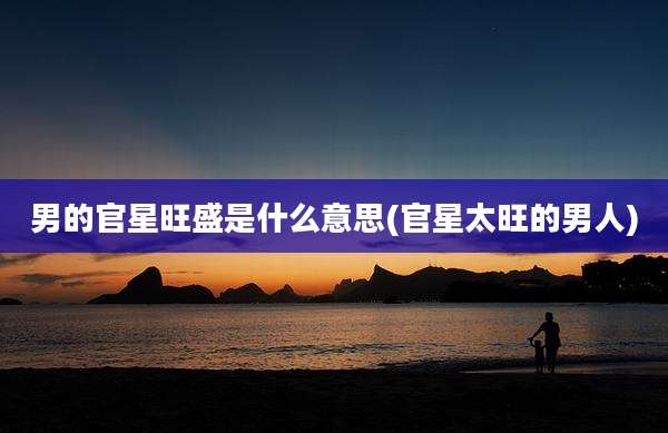 男的官星旺盛是什么意思(官星太旺的男人)