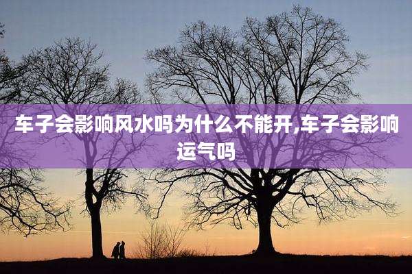 车子会影响风水吗为什么不能开,车子会影响运气吗