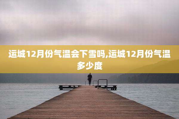 运城12月份气温会下雪吗,运城12月份气温多少度
