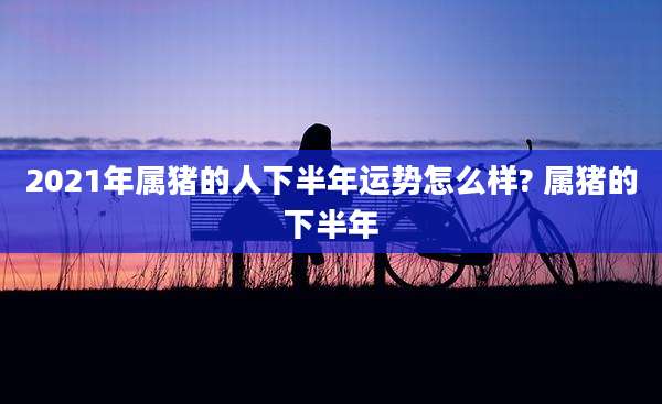 2021年属猪的人下半年运势怎么样? 属猪的下半年
