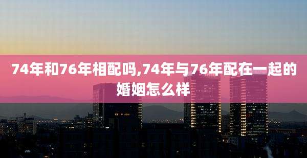 74年和76年相配吗,74年与76年配在一起的婚姻怎么样