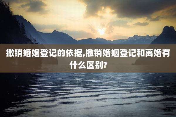 撤销婚姻登记的依据,撤销婚姻登记和离婚有什么区别?
