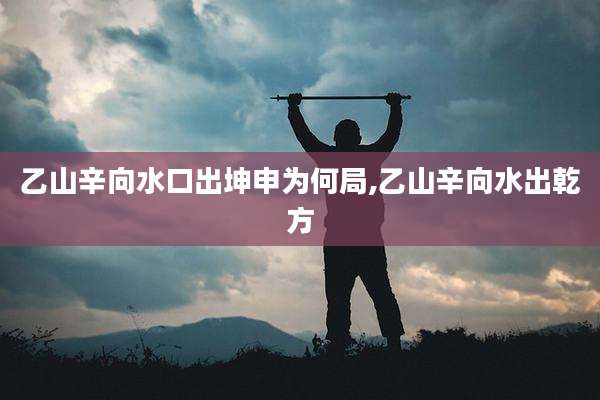 乙山辛向水口出坤申为何局,乙山辛向水出乾方