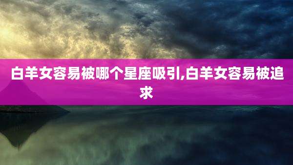 白羊女容易被哪个星座吸引,白羊女容易被追求