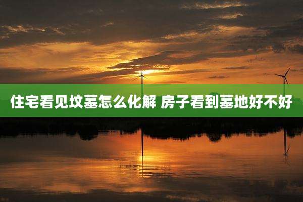 住宅看见坟墓怎么化解 房子看到墓地好不好