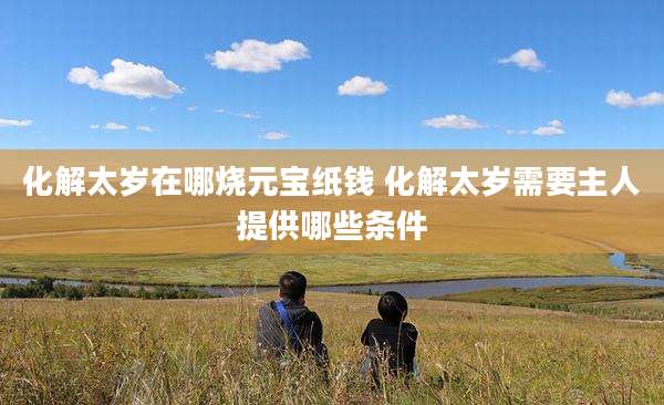 化解太岁在哪烧元宝纸钱 化解太岁需要主人提供哪些条件