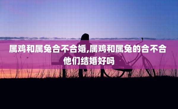 属鸡和属兔合不合婚,属鸡和属兔的合不合 他们结婚好吗