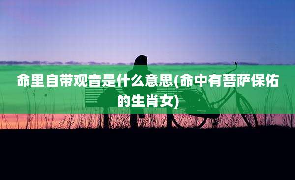 命里自带观音是什么意思(命中有菩萨保佑的生肖女)