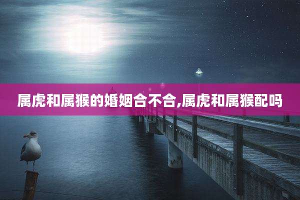 属虎和属猴的婚姻合不合,属虎和属猴配吗