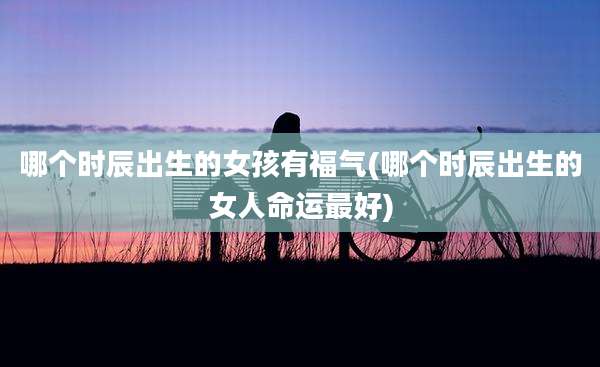 哪个时辰出生的女孩有福气(哪个时辰出生的女人命运最好)