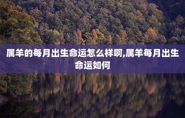 属羊的每月出生命运怎么样啊,属羊每月出生命运如何