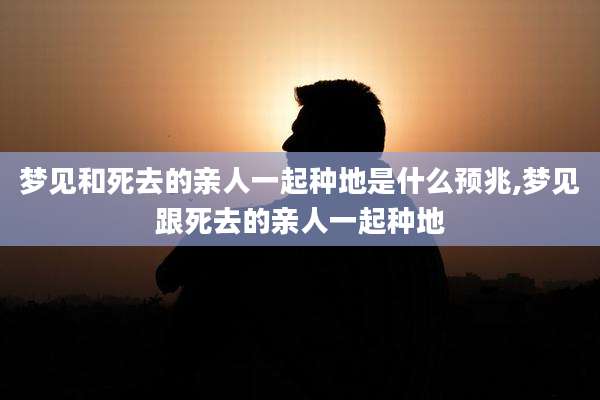 梦见和死去的亲人一起种地是什么预兆,梦见跟死去的亲人一起种地