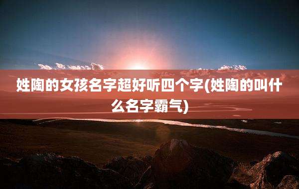 姓陶的女孩名字超好听四个字(姓陶的叫什么名字霸气)
