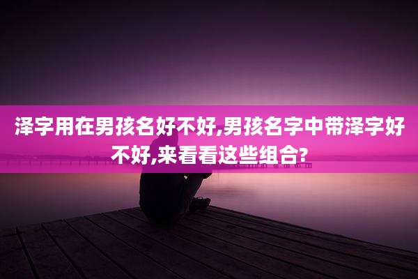 泽字用在男孩名好不好,男孩名字中带泽字好不好,来看看这些组合?
