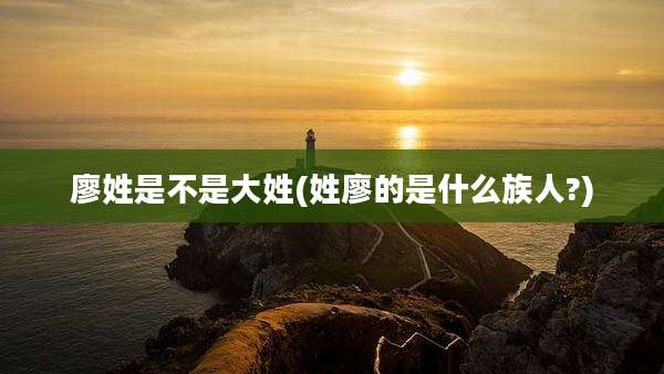 廖姓是不是大姓(姓廖的是什么族人?)