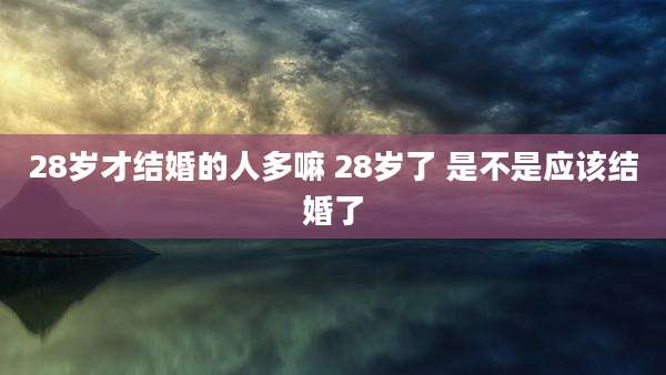 28岁才结婚的人多嘛 28岁了 是不是应该结婚了