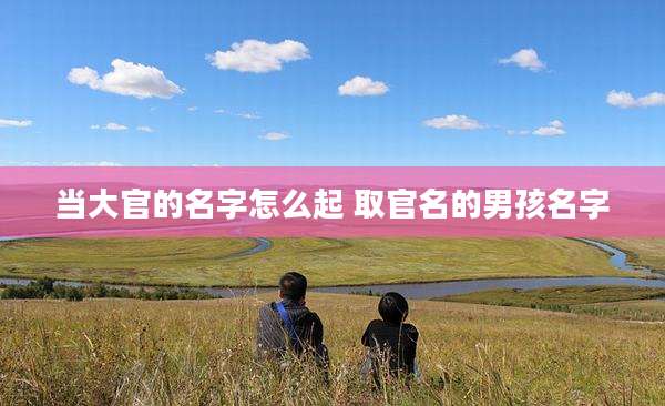 当大官的名字怎么起 取官名的男孩名字