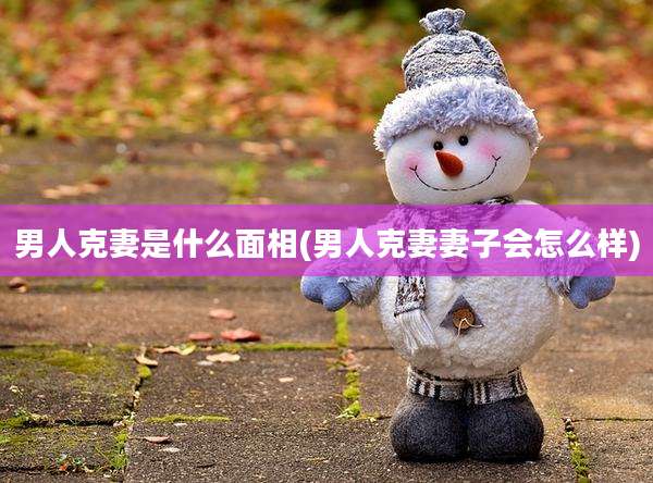 男人克妻是什么面相(男人克妻妻子会怎么样)