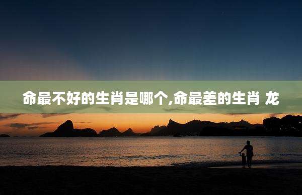 命最不好的生肖是哪个,命最差的生肖 龙