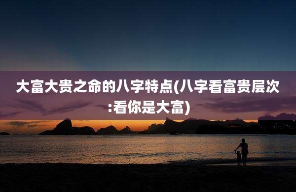 大富大贵之命的八字特点(八字看富贵层次:看你是大富)