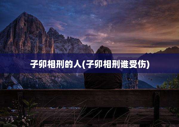 子卯相刑的人(子卯相刑谁受伤)