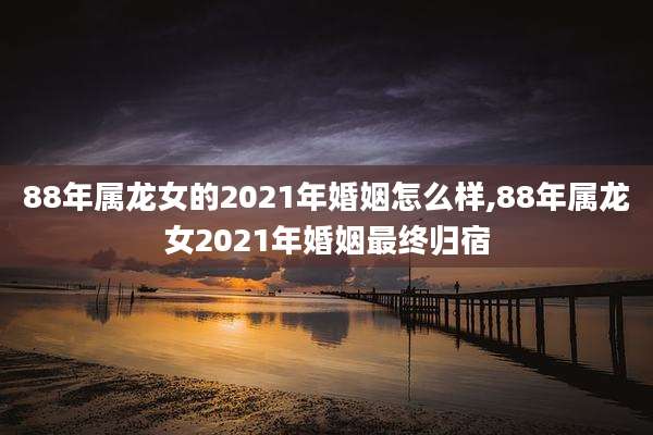 88年属龙女的2021年婚姻怎么样,88年属龙女2021年婚姻最终归宿