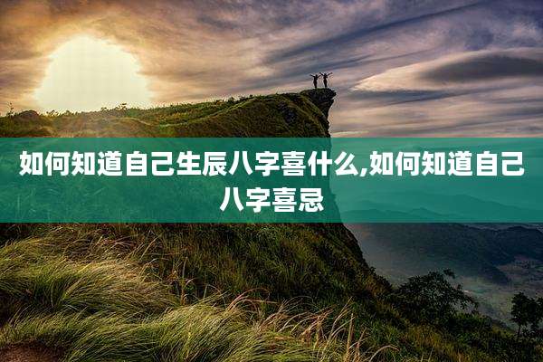 如何知道自己生辰八字喜什么,如何知道自己八字喜忌