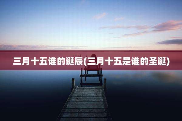 三月十五谁的诞辰(三月十五是谁的圣诞)