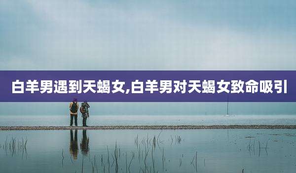 白羊男遇到天蝎女,白羊男对天蝎女致命吸引