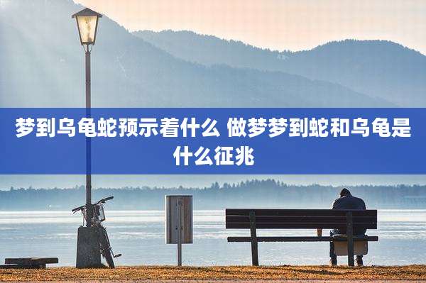 梦到乌龟蛇预示着什么 做梦梦到蛇和乌龟是什么征兆