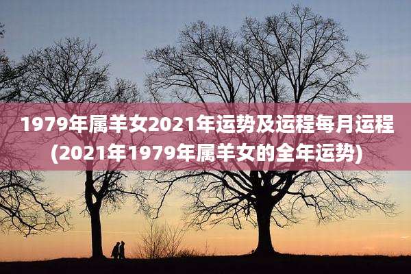 1979年属羊女2021年运势及运程每月运程(2021年1979年属羊女的全年运势)