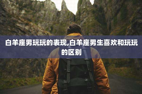 白羊座男玩玩的表现,白羊座男生喜欢和玩玩的区别