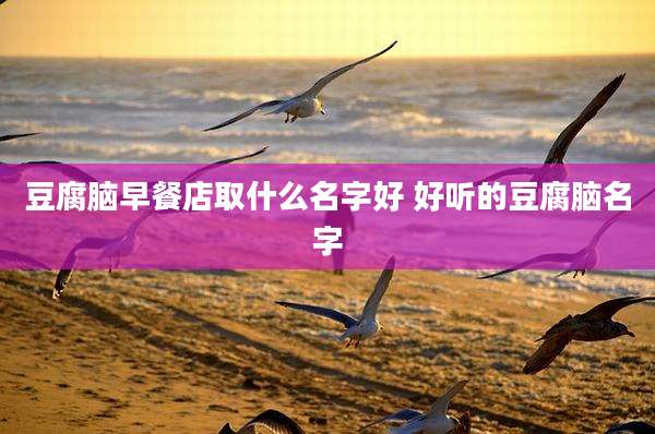 豆腐脑早餐店取什么名字好 好听的豆腐脑名字
