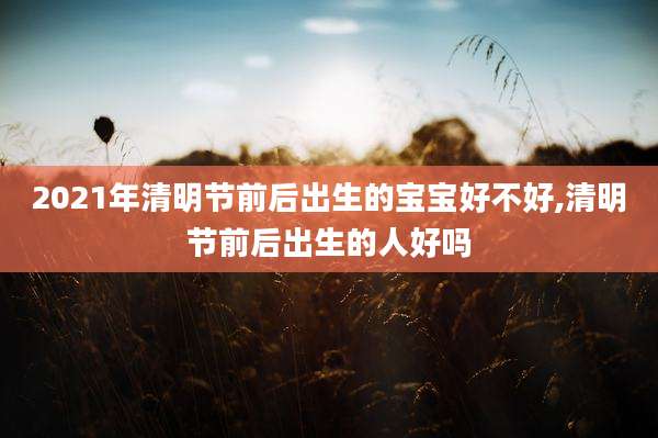 2021年清明节前后出生的宝宝好不好,清明节前后出生的人好吗