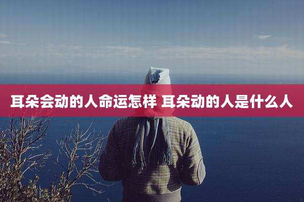 耳朵会动的人命运怎样 耳朵动的人是什么人