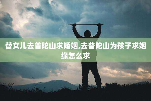 替女儿去普陀山求婚姻,去普陀山为孩子求姻缘怎么求