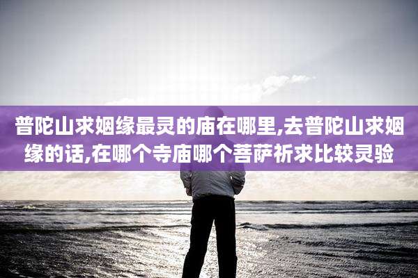 普陀山求姻缘最灵的庙在哪里,去普陀山求姻缘的话,在哪个寺庙哪个菩萨祈求比较灵验