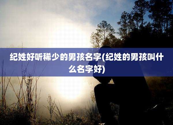 纪姓好听稀少的男孩名字(纪姓的男孩叫什么名字好)