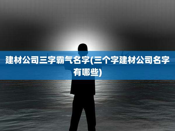 建材公司三字霸气名字(三个字建材公司名字有哪些)