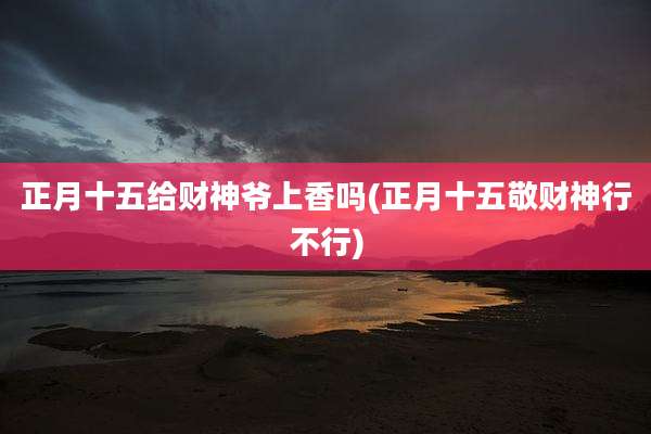 正月十五给财神爷上香吗(正月十五敬财神行不行)