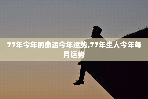 77年今年的命运今年运势,77年生人今年每月运势