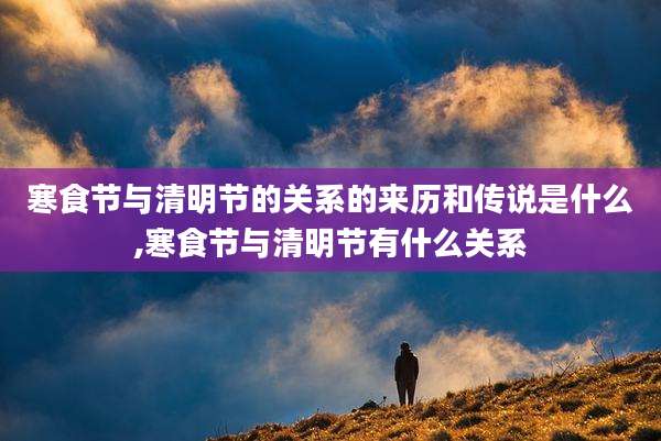 寒食节与清明节的关系的来历和传说是什么,寒食节与清明节有什么关系