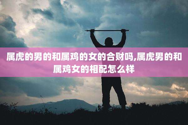 属虎的男的和属鸡的女的合财吗,属虎男的和属鸡女的相配怎么样