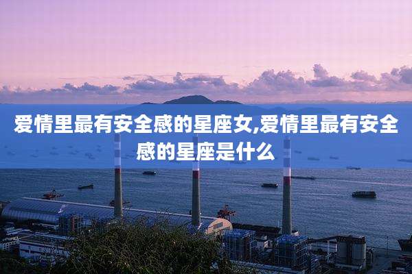 爱情里最有安全感的星座女,爱情里最有安全感的星座是什么