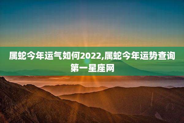 属蛇今年运气如何2022,属蛇今年运势查询第一星座网