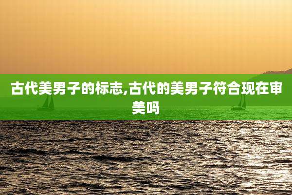 古代美男子的标志,古代的美男子符合现在审美吗