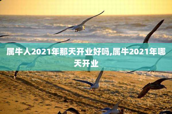 属牛人2021年那天开业好吗,属牛2021年哪天开业