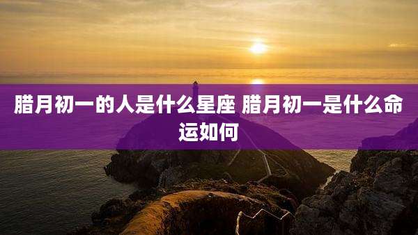 腊月初一的人是什么星座 腊月初一是什么命运如何