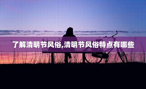 了解清明节风俗,清明节风俗特点有哪些