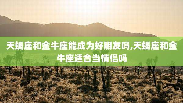 天蝎座和金牛座能成为好朋友吗,天蝎座和金牛座适合当情侣吗